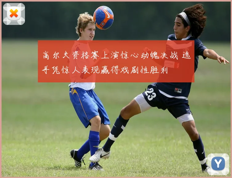 高尔夫资格赛上演惊心动魄决战 选手凭惊人表现赢得戏剧性胜利