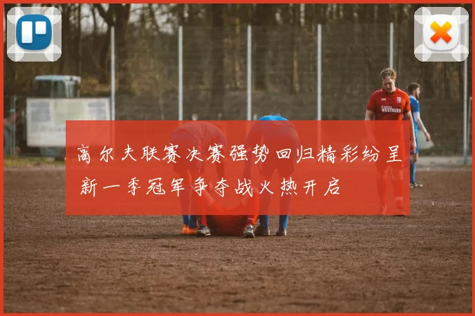 高尔夫联赛决赛强势回归精彩纷呈 新一季冠军争夺战火热开启