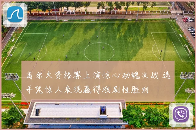 高尔夫资格赛上演惊心动魄决战 选手凭惊人表现赢得戏剧性胜利